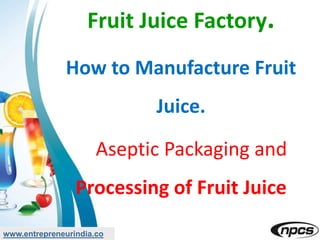 Fruit Juice Factory.
How to Manufacture Fruit
Juice.
Aseptic Packaging and
Processing of Fruit Juice
www.entrepreneurindia.co
 