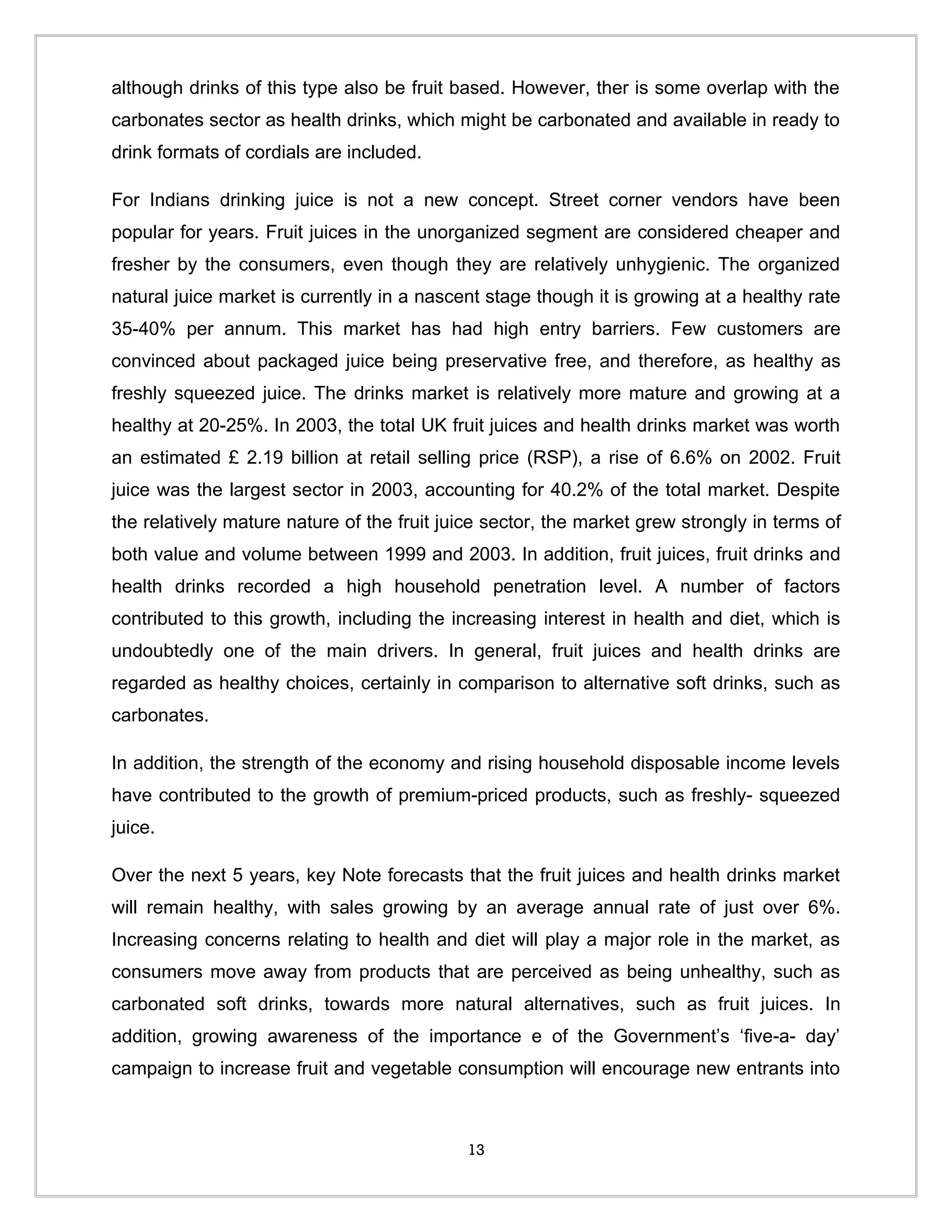 although drinks of this type also be fruit based. However, ther is some overlap with the
carbonates sector as health drinks, which might be carbonated and available in ready to
drink formats of cordials are included.

For Indians drinking juice is not a new concept. Street corner vendors have been
popular for years. Fruit juices in the unorganized segment are considered cheaper and
fresher by the consumers, even though they are relatively unhygienic. The organized
natural juice market is currently in a nascent stage though it is growing at a healthy rate
35-40% per annum. This market has had high entry barriers. Few customers are
convinced about packaged juice being preservative free, and therefore, as healthy as
freshly squeezed juice. The drinks market is relatively more mature and growing at a
healthy at 20-25%. In 2003, the total UK fruit juices and health drinks market was worth
an estimated £ 2.19 billion at retail selling price (RSP), a rise of 6.6% on 2002. Fruit
juice was the largest sector in 2003, accounting for 40.2% of the total market. Despite
the relatively mature nature of the fruit juice sector, the market grew strongly in terms of
both value and volume between 1999 and 2003. In addition, fruit juices, fruit drinks and
health drinks recorded a high household penetration level. A number of factors
contributed to this growth, including the increasing interest in health and diet, which is
undoubtedly one of the main drivers. In general, fruit juices and health drinks are
regarded as healthy choices, certainly in comparison to alternative soft drinks, such as
carbonates.

In addition, the strength of the economy and rising household disposable income levels
have contributed to the growth of premium-priced products, such as freshly- squeezed
juice.

Over the next 5 years, key Note forecasts that the fruit juices and health drinks market
will remain healthy, with sales growing by an average annual rate of just over 6%.
Increasing concerns relating to health and diet will play a major role in the market, as
consumers move away from products that are perceived as being unhealthy, such as
carbonated soft drinks, towards more natural alternatives, such as fruit juices. In
addition, growing awareness of the importance e of the Government’s ‘five-a- day’
campaign to increase fruit and vegetable consumption will encourage new entrants into



                                            13
 