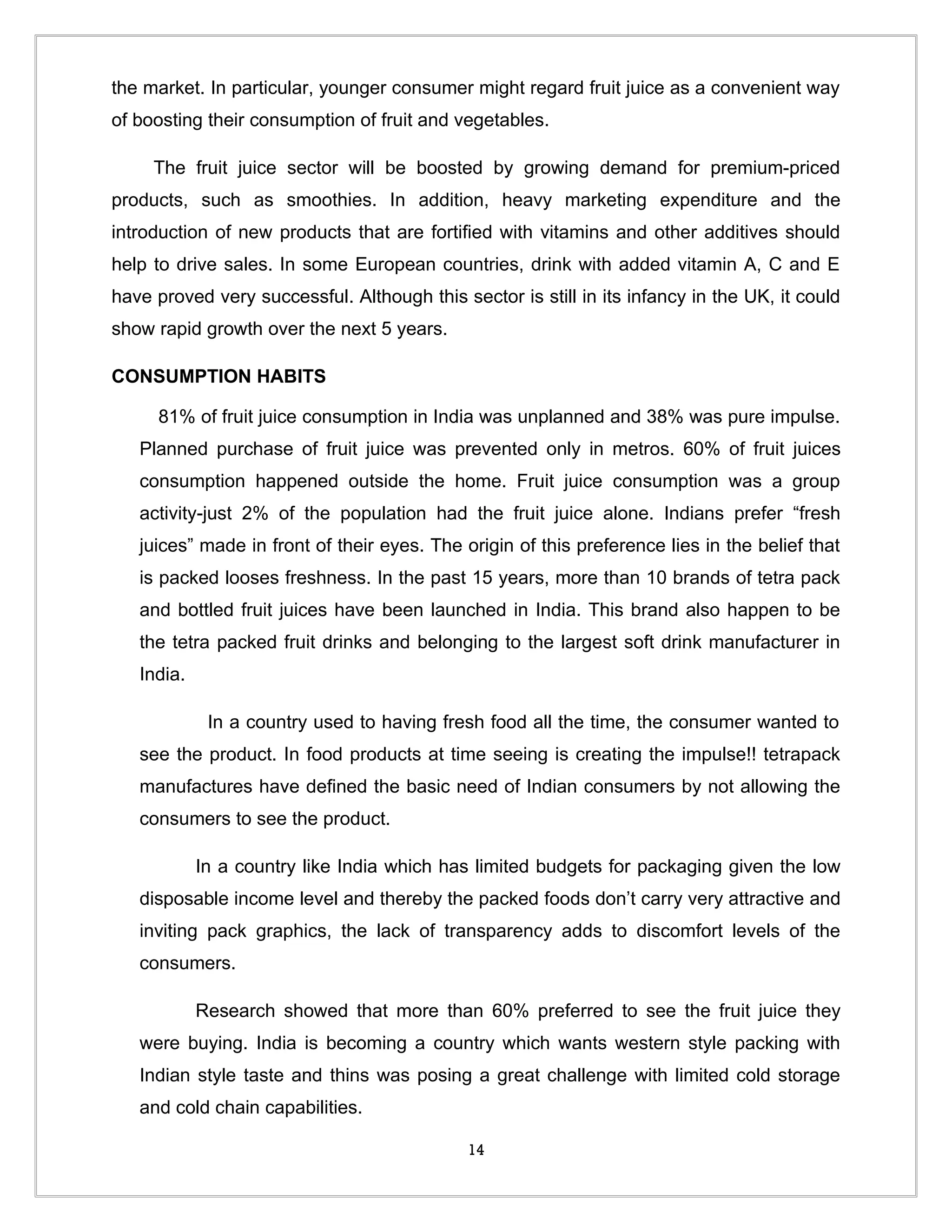 the market. In particular, younger consumer might regard fruit juice as a convenient way
of boosting their consumption of fruit and vegetables.

     The fruit juice sector will be boosted by growing demand for premium-priced
products, such as smoothies. In addition, heavy marketing expenditure and the
introduction of new products that are fortified with vitamins and other additives should
help to drive sales. In some European countries, drink with added vitamin A, C and E
have proved very successful. Although this sector is still in its infancy in the UK, it could
show rapid growth over the next 5 years.

CONSUMPTION HABITS

     81% of fruit juice consumption in India was unplanned and 38% was pure impulse.
   Planned purchase of fruit juice was prevented only in metros. 60% of fruit juices
   consumption happened outside the home. Fruit juice consumption was a group
   activity-just 2% of the population had the fruit juice alone. Indians prefer “fresh
   juices” made in front of their eyes. The origin of this preference lies in the belief that
   is packed looses freshness. In the past 15 years, more than 10 brands of tetra pack
   and bottled fruit juices have been launched in India. This brand also happen to be
   the tetra packed fruit drinks and belonging to the largest soft drink manufacturer in
   India.

             In a country used to having fresh food all the time, the consumer wanted to
   see the product. In food products at time seeing is creating the impulse!! tetrapack
   manufactures have defined the basic need of Indian consumers by not allowing the
   consumers to see the product.

            In a country like India which has limited budgets for packaging given the low
   disposable income level and thereby the packed foods don’t carry very attractive and
   inviting pack graphics, the lack of transparency adds to discomfort levels of the
   consumers.

            Research showed that more than 60% preferred to see the fruit juice they
   were buying. India is becoming a country which wants western style packing with
   Indian style taste and thins was posing a great challenge with limited cold storage
   and cold chain capabilities.

                                             14
 