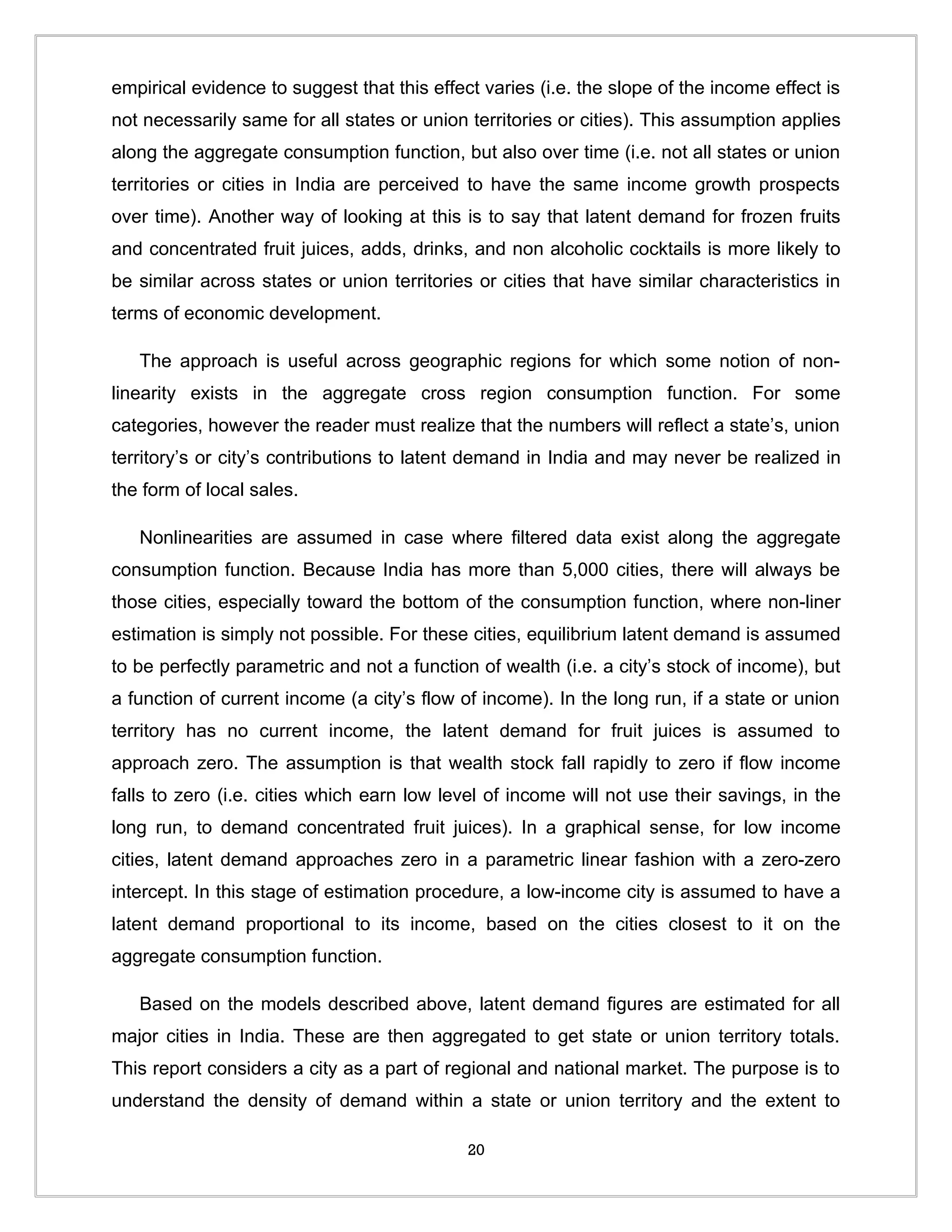 empirical evidence to suggest that this effect varies (i.e. the slope of the income effect is
not necessarily same for all states or union territories or cities). This assumption applies
along the aggregate consumption function, but also over time (i.e. not all states or union
territories or cities in India are perceived to have the same income growth prospects
over time). Another way of looking at this is to say that latent demand for frozen fruits
and concentrated fruit juices, adds, drinks, and non alcoholic cocktails is more likely to
be similar across states or union territories or cities that have similar characteristics in
terms of economic development.

   The approach is useful across geographic regions for which some notion of non-
linearity exists in the aggregate cross region consumption function. For some
categories, however the reader must realize that the numbers will reflect a state’s, union
territory’s or city’s contributions to latent demand in India and may never be realized in
the form of local sales.

   Nonlinearities are assumed in case where filtered data exist along the aggregate
consumption function. Because India has more than 5,000 cities, there will always be
those cities, especially toward the bottom of the consumption function, where non-liner
estimation is simply not possible. For these cities, equilibrium latent demand is assumed
to be perfectly parametric and not a function of wealth (i.e. a city’s stock of income), but
a function of current income (a city’s flow of income). In the long run, if a state or union
territory has no current income, the latent demand for fruit juices is assumed to
approach zero. The assumption is that wealth stock fall rapidly to zero if flow income
falls to zero (i.e. cities which earn low level of income will not use their savings, in the
long run, to demand concentrated fruit juices). In a graphical sense, for low income
cities, latent demand approaches zero in a parametric linear fashion with a zero-zero
intercept. In this stage of estimation procedure, a low-income city is assumed to have a
latent demand proportional to its income, based on the cities closest to it on the
aggregate consumption function.

   Based on the models described above, latent demand figures are estimated for all
major cities in India. These are then aggregated to get state or union territory totals.
This report considers a city as a part of regional and national market. The purpose is to
understand the density of demand within a state or union territory and the extent to

                                             20
 