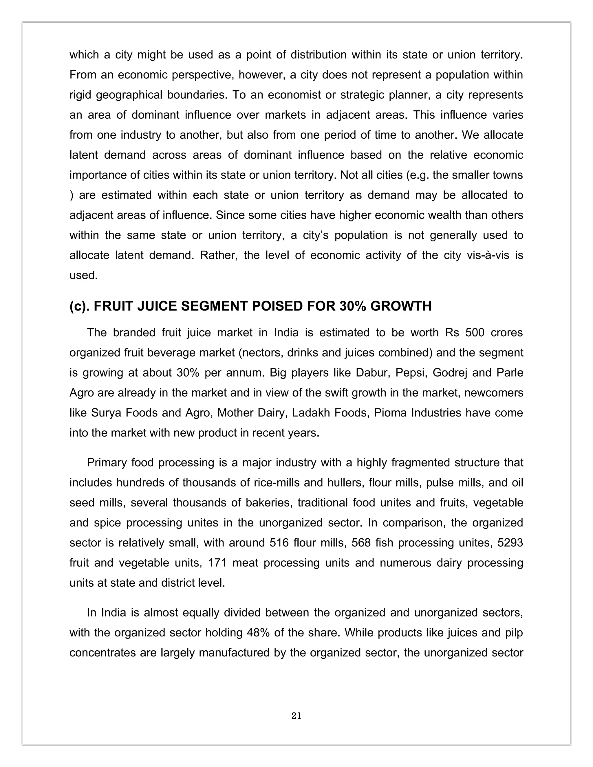 which a city might be used as a point of distribution within its state or union territory.
From an economic perspective, however, a city does not represent a population within
rigid geographical boundaries. To an economist or strategic planner, a city represents
an area of dominant influence over markets in adjacent areas. This influence varies
from one industry to another, but also from one period of time to another. We allocate
latent demand across areas of dominant influence based on the relative economic
importance of cities within its state or union territory. Not all cities (e.g. the smaller towns
) are estimated within each state or union territory as demand may be allocated to
adjacent areas of influence. Since some cities have higher economic wealth than others
within the same state or union territory, a city’s population is not generally used to
allocate latent demand. Rather, the level of economic activity of the city vis-à-vis is
used.

(c). FRUIT JUICE SEGMENT POISED FOR 30% GROWTH
   The branded fruit juice market in India is estimated to be worth Rs 500 crores
organized fruit beverage market (nectors, drinks and juices combined) and the segment
is growing at about 30% per annum. Big players like Dabur, Pepsi, Godrej and Parle
Agro are already in the market and in view of the swift growth in the market, newcomers
like Surya Foods and Agro, Mother Dairy, Ladakh Foods, Pioma Industries have come
into the market with new product in recent years.

   Primary food processing is a major industry with a highly fragmented structure that
includes hundreds of thousands of rice-mills and hullers, flour mills, pulse mills, and oil
seed mills, several thousands of bakeries, traditional food unites and fruits, vegetable
and spice processing unites in the unorganized sector. In comparison, the organized
sector is relatively small, with around 516 flour mills, 568 fish processing unites, 5293
fruit and vegetable units, 171 meat processing units and numerous dairy processing
units at state and district level.

   In India is almost equally divided between the organized and unorganized sectors,
with the organized sector holding 48% of the share. While products like juices and pilp
concentrates are largely manufactured by the organized sector, the unorganized sector




                                              21
 