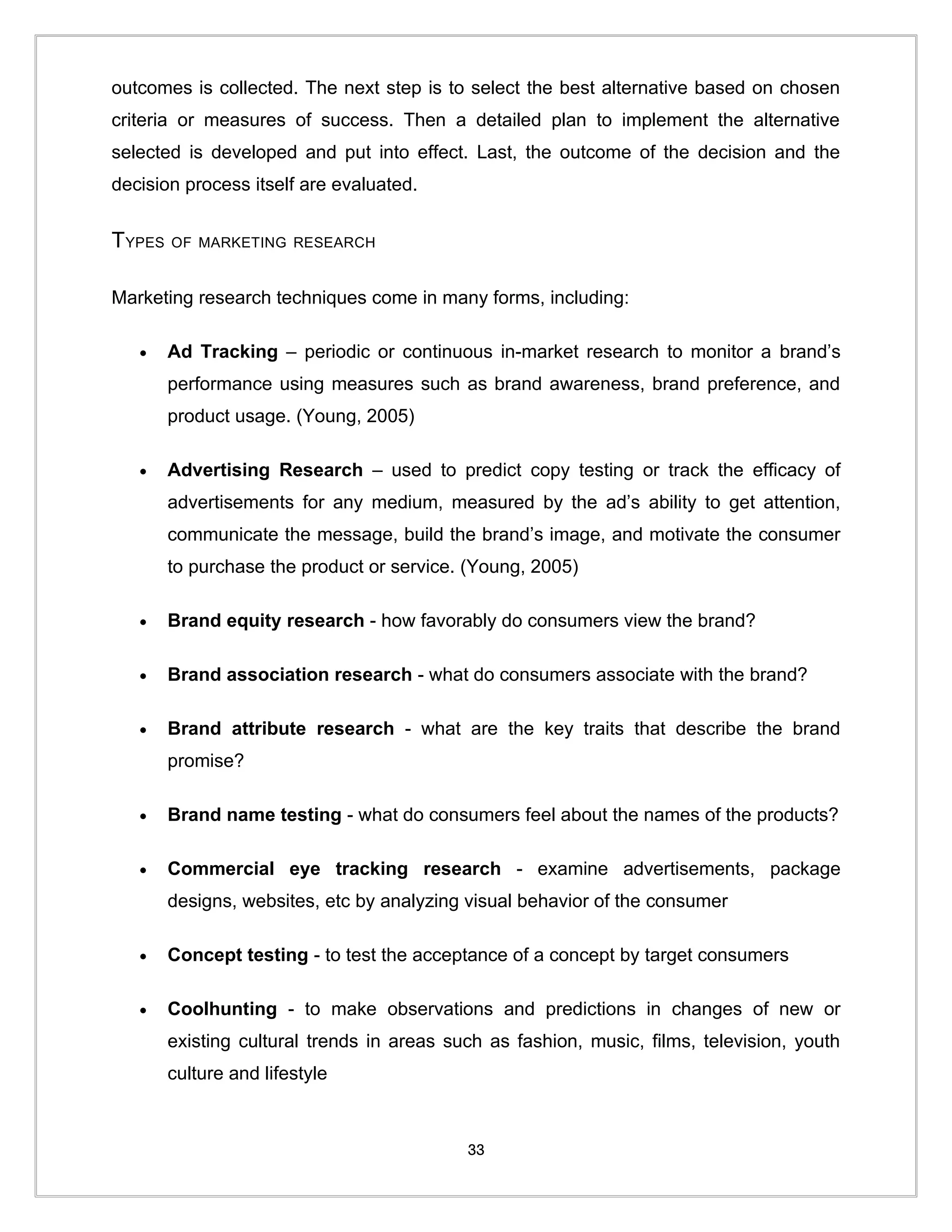 outcomes is collected. The next step is to select the best alternative based on chosen
criteria or measures of success. Then a detailed plan to implement the alternative
selected is developed and put into effect. Last, the outcome of the decision and the
decision process itself are evaluated.


TYPES   OF MARKETING RESEARCH


Marketing research techniques come in many forms, including:

   •    Ad Tracking – periodic or continuous in-market research to monitor a brand’s
        performance using measures such as brand awareness, brand preference, and
        product usage. (Young, 2005)

   •    Advertising Research – used to predict copy testing or track the efficacy of
        advertisements for any medium, measured by the ad’s ability to get attention,
        communicate the message, build the brand’s image, and motivate the consumer
        to purchase the product or service. (Young, 2005)

   •    Brand equity research - how favorably do consumers view the brand?

   •    Brand association research - what do consumers associate with the brand?

   •    Brand attribute research - what are the key traits that describe the brand
        promise?

   •    Brand name testing - what do consumers feel about the names of the products?

   •    Commercial eye tracking research - examine advertisements, package
        designs, websites, etc by analyzing visual behavior of the consumer

   •    Concept testing - to test the acceptance of a concept by target consumers

   •    Coolhunting - to make observations and predictions in changes of new or
        existing cultural trends in areas such as fashion, music, films, television, youth
        culture and lifestyle



                                            33
 