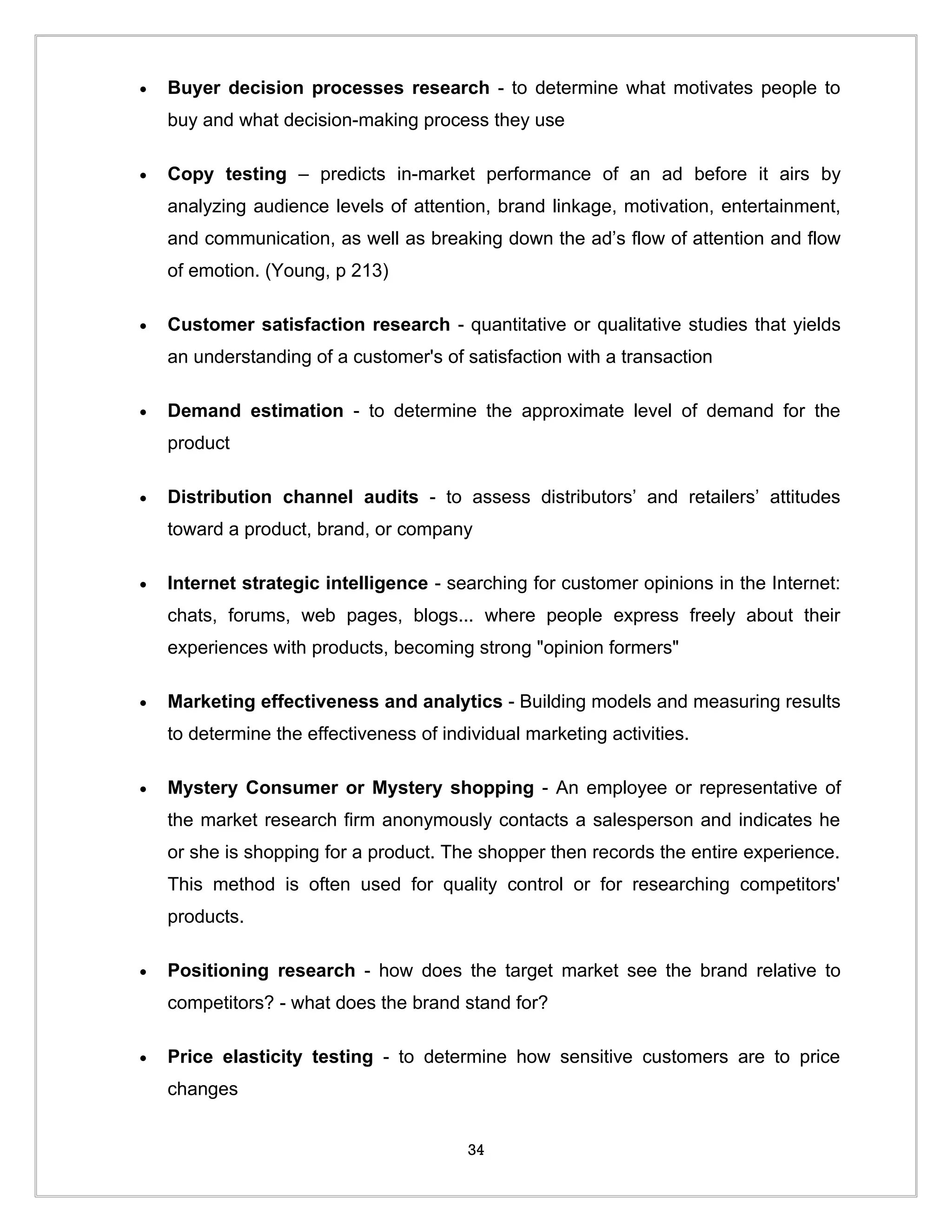 •   Buyer decision processes research - to determine what motivates people to
    buy and what decision-making process they use

•   Copy testing – predicts in-market performance of an ad before it airs by
    analyzing audience levels of attention, brand linkage, motivation, entertainment,
    and communication, as well as breaking down the ad’s flow of attention and flow
    of emotion. (Young, p 213)

•   Customer satisfaction research - quantitative or qualitative studies that yields
    an understanding of a customer's of satisfaction with a transaction

•   Demand estimation - to determine the approximate level of demand for the
    product

•   Distribution channel audits - to assess distributors’ and retailers’ attitudes
    toward a product, brand, or company

•   Internet strategic intelligence - searching for customer opinions in the Internet:
    chats, forums, web pages, blogs... where people express freely about their
    experiences with products, becoming strong "opinion formers"

•   Marketing effectiveness and analytics - Building models and measuring results
    to determine the effectiveness of individual marketing activities.

•   Mystery Consumer or Mystery shopping - An employee or representative of
    the market research firm anonymously contacts a salesperson and indicates he
    or she is shopping for a product. The shopper then records the entire experience.
    This method is often used for quality control or for researching competitors'
    products.

•   Positioning research - how does the target market see the brand relative to
    competitors? - what does the brand stand for?

•   Price elasticity testing - to determine how sensitive customers are to price
    changes


                                         34
 