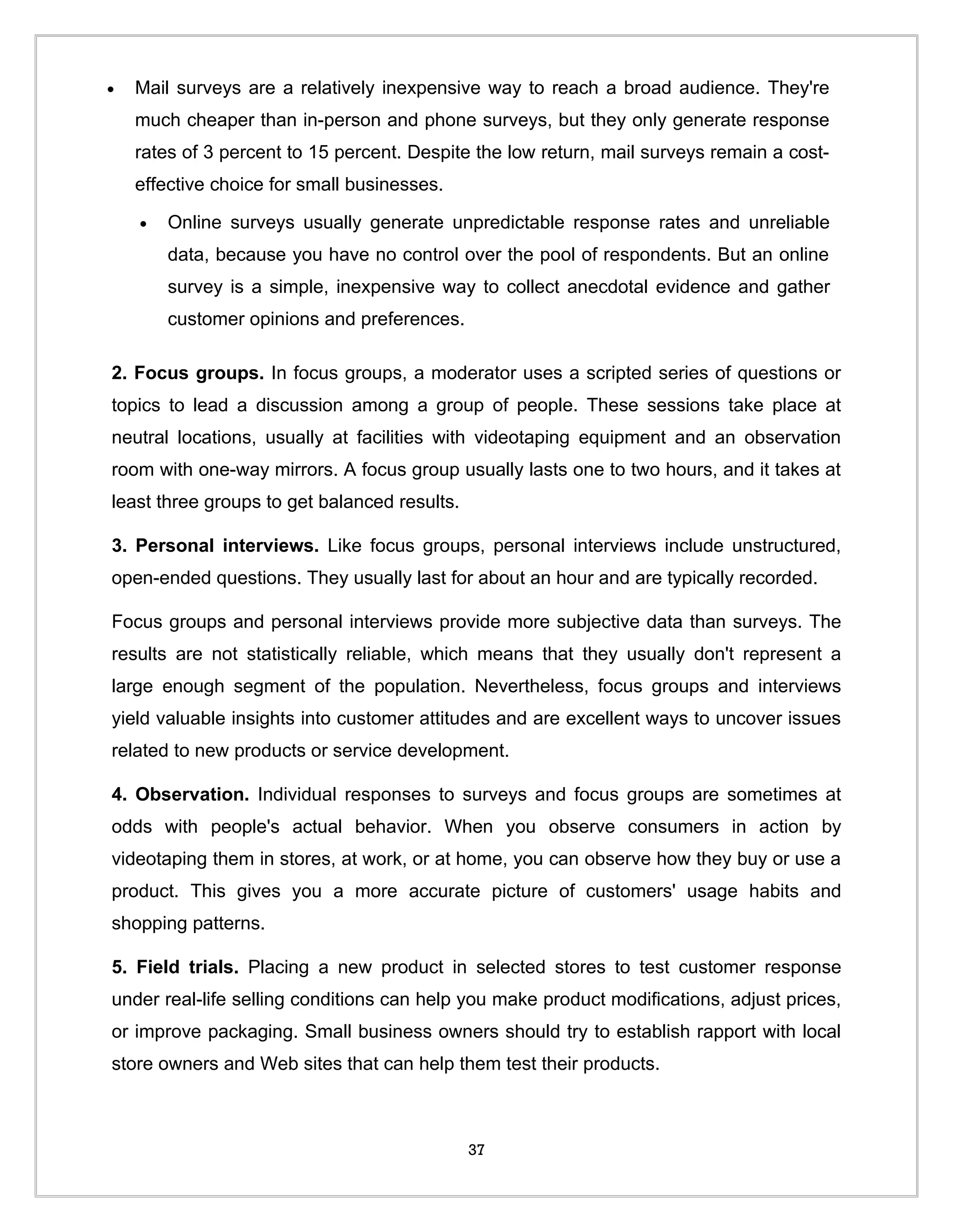 •   Mail surveys are a relatively inexpensive way to reach a broad audience. They're
    much cheaper than in-person and phone surveys, but they only generate response
    rates of 3 percent to 15 percent. Despite the low return, mail surveys remain a cost-
    effective choice for small businesses.

    •   Online surveys usually generate unpredictable response rates and unreliable
        data, because you have no control over the pool of respondents. But an online
        survey is a simple, inexpensive way to collect anecdotal evidence and gather
        customer opinions and preferences.

2. Focus groups. In focus groups, a moderator uses a scripted series of questions or
topics to lead a discussion among a group of people. These sessions take place at
neutral locations, usually at facilities with videotaping equipment and an observation
room with one-way mirrors. A focus group usually lasts one to two hours, and it takes at
least three groups to get balanced results.

3. Personal interviews. Like focus groups, personal interviews include unstructured,
open-ended questions. They usually last for about an hour and are typically recorded.

Focus groups and personal interviews provide more subjective data than surveys. The
results are not statistically reliable, which means that they usually don't represent a
large enough segment of the population. Nevertheless, focus groups and interviews
yield valuable insights into customer attitudes and are excellent ways to uncover issues
related to new products or service development.

4. Observation. Individual responses to surveys and focus groups are sometimes at
odds with people's actual behavior. When you observe consumers in action by
videotaping them in stores, at work, or at home, you can observe how they buy or use a
product. This gives you a more accurate picture of customers' usage habits and
shopping patterns.

5. Field trials. Placing a new product in selected stores to test customer response
under real-life selling conditions can help you make product modifications, adjust prices,
or improve packaging. Small business owners should try to establish rapport with local
store owners and Web sites that can help them test their products.



                                              37
 