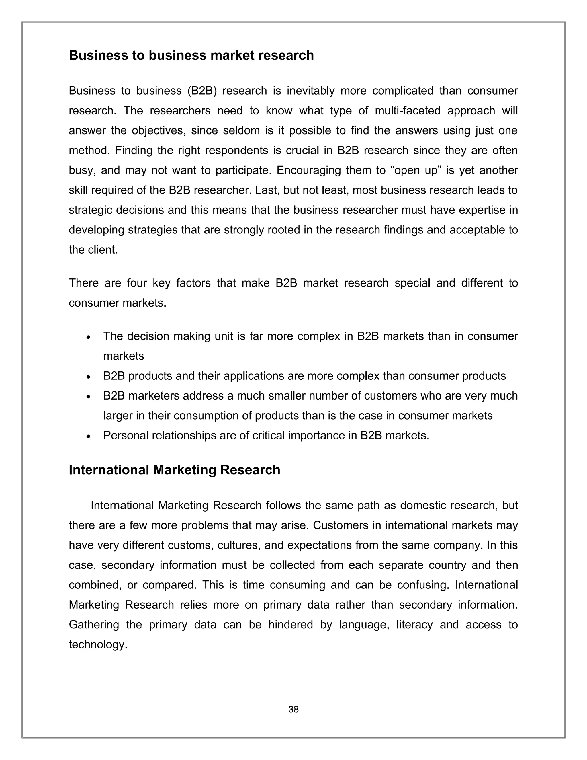 Business to business market research

Business to business (B2B) research is inevitably more complicated than consumer
research. The researchers need to know what type of multi-faceted approach will
answer the objectives, since seldom is it possible to find the answers using just one
method. Finding the right respondents is crucial in B2B research since they are often
busy, and may not want to participate. Encouraging them to “open up” is yet another
skill required of the B2B researcher. Last, but not least, most business research leads to
strategic decisions and this means that the business researcher must have expertise in
developing strategies that are strongly rooted in the research findings and acceptable to
the client.

There are four key factors that make B2B market research special and different to
consumer markets.

   •     The decision making unit is far more complex in B2B markets than in consumer
         markets
   •     B2B products and their applications are more complex than consumer products
   •     B2B marketers address a much smaller number of customers who are very much
         larger in their consumption of products than is the case in consumer markets
   •     Personal relationships are of critical importance in B2B markets.


International Marketing Research

       International Marketing Research follows the same path as domestic research, but
there are a few more problems that may arise. Customers in international markets may
have very different customs, cultures, and expectations from the same company. In this
case, secondary information must be collected from each separate country and then
combined, or compared. This is time consuming and can be confusing. International
Marketing Research relies more on primary data rather than secondary information.
Gathering the primary data can be hindered by language, literacy and access to
technology.




                                             38
 