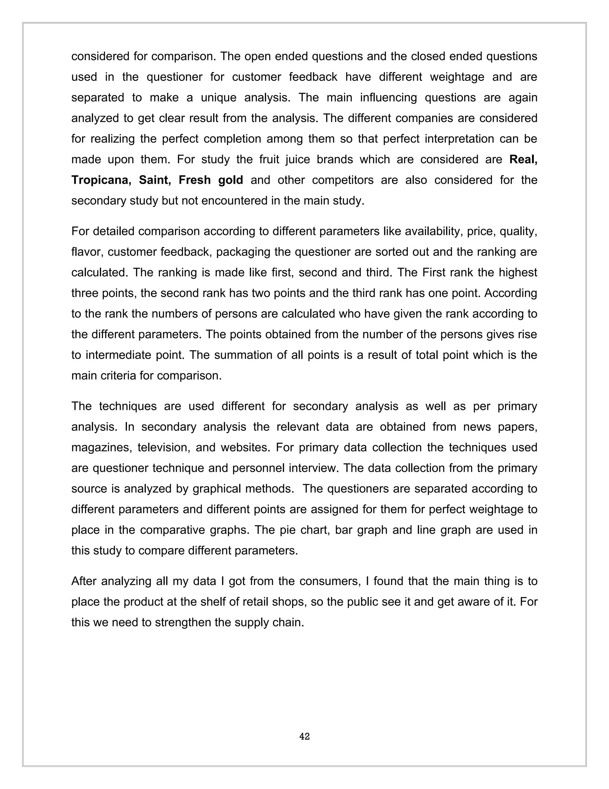 considered for comparison. The open ended questions and the closed ended questions
used in the questioner for customer feedback have different weightage and are
separated to make a unique analysis. The main influencing questions are again
analyzed to get clear result from the analysis. The different companies are considered
for realizing the perfect completion among them so that perfect interpretation can be
made upon them. For study the fruit juice brands which are considered are Real,
Tropicana, Saint, Fresh gold and other competitors are also considered for the
secondary study but not encountered in the main study.

For detailed comparison according to different parameters like availability, price, quality,
flavor, customer feedback, packaging the questioner are sorted out and the ranking are
calculated. The ranking is made like first, second and third. The First rank the highest
three points, the second rank has two points and the third rank has one point. According
to the rank the numbers of persons are calculated who have given the rank according to
the different parameters. The points obtained from the number of the persons gives rise
to intermediate point. The summation of all points is a result of total point which is the
main criteria for comparison.

The techniques are used different for secondary analysis as well as per primary
analysis. In secondary analysis the relevant data are obtained from news papers,
magazines, television, and websites. For primary data collection the techniques used
are questioner technique and personnel interview. The data collection from the primary
source is analyzed by graphical methods. The questioners are separated according to
different parameters and different points are assigned for them for perfect weightage to
place in the comparative graphs. The pie chart, bar graph and line graph are used in
this study to compare different parameters.

After analyzing all my data I got from the consumers, I found that the main thing is to
place the product at the shelf of retail shops, so the public see it and get aware of it. For
this we need to strengthen the supply chain.




                                              42
 