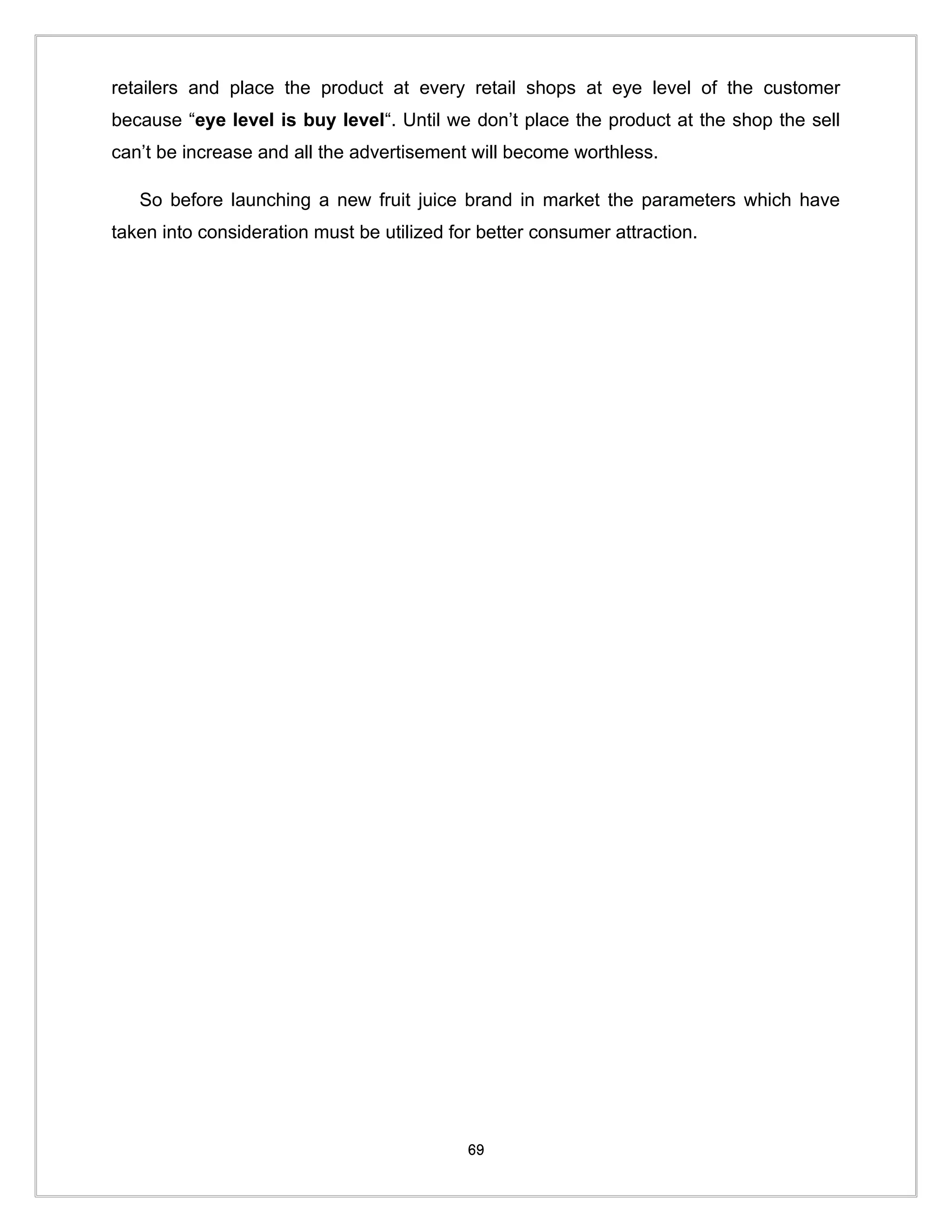 retailers and place the product at every retail shops at eye level of the customer
because “eye level is buy level“. Until we don’t place the product at the shop the sell
can’t be increase and all the advertisement will become worthless.

   So before launching a new fruit juice brand in market the parameters which have
taken into consideration must be utilized for better consumer attraction.




                                            69
 