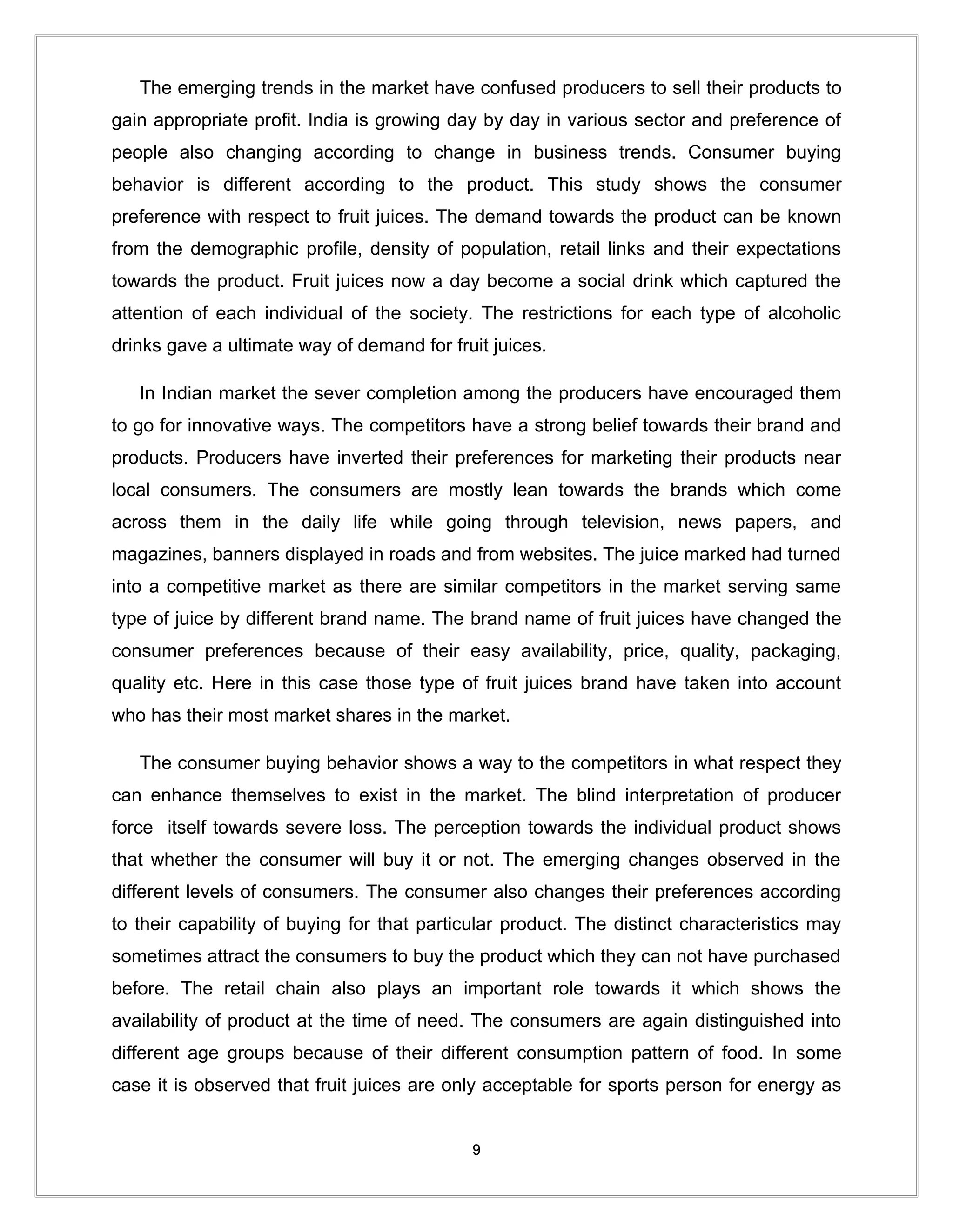 The emerging trends in the market have confused producers to sell their products to
gain appropriate profit. India is growing day by day in various sector and preference of
people also changing according to change in business trends. Consumer buying
behavior is different according to the product. This study shows the consumer
preference with respect to fruit juices. The demand towards the product can be known
from the demographic profile, density of population, retail links and their expectations
towards the product. Fruit juices now a day become a social drink which captured the
attention of each individual of the society. The restrictions for each type of alcoholic
drinks gave a ultimate way of demand for fruit juices.

   In Indian market the sever completion among the producers have encouraged them
to go for innovative ways. The competitors have a strong belief towards their brand and
products. Producers have inverted their preferences for marketing their products near
local consumers. The consumers are mostly lean towards the brands which come
across them in the daily life while going through television, news papers, and
magazines, banners displayed in roads and from websites. The juice marked had turned
into a competitive market as there are similar competitors in the market serving same
type of juice by different brand name. The brand name of fruit juices have changed the
consumer preferences because of their easy availability, price, quality, packaging,
quality etc. Here in this case those type of fruit juices brand have taken into account
who has their most market shares in the market.

   The consumer buying behavior shows a way to the competitors in what respect they
can enhance themselves to exist in the market. The blind interpretation of producer
force itself towards severe loss. The perception towards the individual product shows
that whether the consumer will buy it or not. The emerging changes observed in the
different levels of consumers. The consumer also changes their preferences according
to their capability of buying for that particular product. The distinct characteristics may
sometimes attract the consumers to buy the product which they can not have purchased
before. The retail chain also plays an important role towards it which shows the
availability of product at the time of need. The consumers are again distinguished into
different age groups because of their different consumption pattern of food. In some
case it is observed that fruit juices are only acceptable for sports person for energy as


                                             9
 