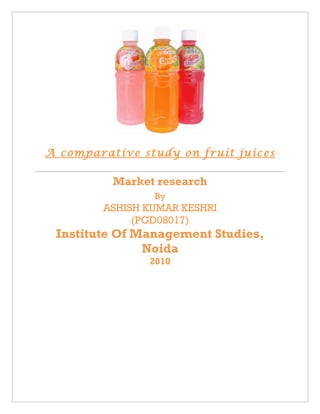 A comparative study on fruit juices

          Market research
                By
        ASHISH KUMAR KESHRI
             (PGD08017)
 Institute Of Management Studies,
               Noida
               2010
 