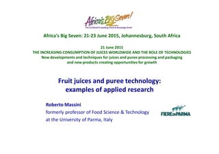 Fruit juices and puree technology:
examples of applied research
Roberto Massini
formerly professor of Food Science & Technology
at the University of Parma, Italy
Africa's Big Seven: 21-23 June 2015, Johannesburg, South Africa
21 June 2015
THE INCREASING CONSUMPTION OF JUICES WORLDWIDE AND THE ROLE OF TECHNOLOGIES
New developments and techniques for juices and puree processing and packaging
and new products creating opportunities for growth
 