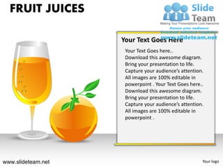 FRUIT JUICES

                    Your Text Goes Here
                     Your Text Goes here..
                     Download this awesome diagram.
                     Bring your presentation to life.
                     Capture your audience’s attention.
                     All images are 100% editable in
                     powerpoint . Your Text Goes here..
                     Download this awesome diagram.
                     Bring your presentation to life.
                     Capture your audience’s attention.
                     All images are 100% editable in
                     powerpoint .




www.slideteam.net                                     Your logo
 