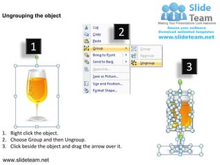 Ungrouping the object


                                                    2
            1
                                                         3




1. Right click the object.
2. Choose Group and then Ungroup.
3. Click beside the object and drag the arrow over it.

www.slideteam.net
 