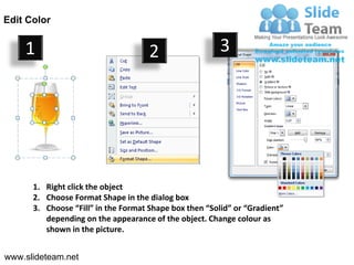 Edit Color


    1                                2                  3




      1. Right click the object
      2. Choose Format Shape in the dialog box
      3. Choose “Fill” in the Format Shape box then “Solid” or “Gradient”
         depending on the appearance of the object. Change colour as
         shown in the picture.


www.slideteam.net
 