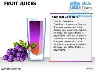 FRUIT JUICES

                    Your Text Goes Here
                     Your Text Goes here..
                     Download this awesome diagram.
                     Bring your presentation to life.
                     Capture your audience’s attention.
                     All images are 100% editable in
                     powerpoint . Your Text Goes here..
                     Download this awesome diagram.
                     Bring your presentation to life.
                     Capture your audience’s attention.
                     All images are 100% editable in
                     powerpoint .




www.slideteam.net                                     Your logo
 