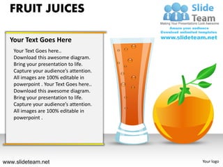 FRUIT JUICES

  Your Text Goes Here
   Your Text Goes here..
   Download this awesome diagram.
   Bring your presentation to life.
   Capture your audience’s attention.
   All images are 100% editable in
   powerpoint . Your Text Goes here..
   Download this awesome diagram.
   Bring your presentation to life.
   Capture your audience’s attention.
   All images are 100% editable in
   powerpoint .




www.slideteam.net                       Your logo
 