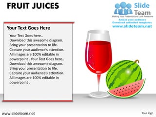 FRUIT JUICES

  Your Text Goes Here
   Your Text Goes here..
   Download this awesome diagram.
   Bring your presentation to life.
   Capture your audience’s attention.
   All images are 100% editable in
   powerpoint . Your Text Goes here..
   Download this awesome diagram.
   Bring your presentation to life.
   Capture your audience’s attention.
   All images are 100% editable in
   powerpoint .




www.slideteam.net                       Your logo
 
