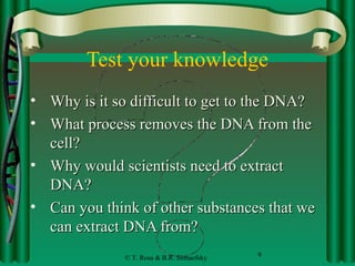 Test your knowledge
• Why is it so difficult to get to the DNA?
• What process removes the DNA from the
  cell?
• Why would scientists need to extract
  DNA?
• Can you think of other substances that we
  can extract DNA from?
              © T. Rosa & B.R. Shmaefsky   9
 