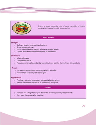 Fruitas is widely known by most of us as a provider of healthy
                                      drinks which is also affordable for most of us.




                                             SWOT Analysis


Strengths
    o Stalls are situated in competitive locations
    o Brand awareness is high
    o Prices are cheaper that makes it affordable to many people
    o Utilizes more advertisements compared to competitors

Weaknesses
  o It has no lounges
  o Less product choices
  o Products are not well stored and prepared that may sacrifice the freshness of its products.

Threats
   o Increasing competition to industry to which it is involve
   o Competitors have competitive strategies

Opportunities
   o People are attracted on products with quality but low prices.
   o Intense competition can also be an opportunity in disguise.

                                                Strategy


    o   Fruitas is also taking their way on the market by having celebrity endorsements.
    o   They open the company for franchise.




                                                                                                  14
 