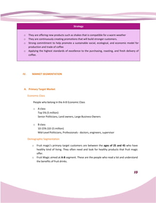 Strategy


o     They are offering new products such as shakes that is compatible for a warm weather
o     They are continuously creating promotions that will build stronger customers.
o     Strong commitment to help promote a sustainable social, ecological, and economic model for
      production and trade of coffee
o     Applying the highest standards of excellence to the purchasing, roasting, and fresh delivery of
      coffee.




IV.      MARKET SEGMENTATION




 A. Primary Target Market

      Economic Class

          People who belong in the A Economic Class
                                   A-B

          o   A class
              Top 5% (5 million)
              Senior Politicians, Land owners, Large Business Owners

          o   B class
              10-15% (10-15 million)
                         15
              Mid-Level Politicians, Professionals - doctors, engineers, supervisor
                   Level

      Demographic Segmentation

         o    Fruit magic’s primary target customers are between the ages of 25 and 45 who have
              healthy kind of living. They often need and look for healthy products that fruit magic
              offer.
         o    Fruit Magic aimed at A-B segment. These are the people who read a lot and understand
              the benefits of fruit drinks
                                    drinks.


                                                                                                 16
 