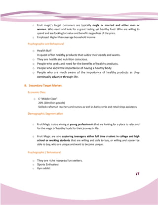 o    Fruit magic’s target customer are typically single or married and either men or
                               customers
          women. Who need and look for a great tasting yet healthy food. Who are willing to
                 .
          spend and are looking for value and benefits regardless of the price.
     o    Employed. Higher than average household income

  Psychographic and Behavioural

     o Health Buff
       In quest of for healthy products that suites their needs and wants.
     o They are health and nutrition conscious.
     o People who seeks and need for the benefits of healthy products.
     o People who know the importance of having a healthy body.
     o People who are much aware of the importance of healthy products as they
       continually advance through life.

B. Secondary Target Market

  Economic Class

      o    C “Middle Class”
           20% (20million people)
           Skilled craftsman teachers and nurses as well as bank clerks and retail shop assistants

  Demographic Segmentation


     o    Fruit Magic is also aiming at young professionals that are looking for a place to relax and
          for the magic of healthy foods for their journey in life.

     o    Fruit Magic are also capturing teenagers either full time student in college and high
          school or working students that are willing and able to buy, or willing and sooner be
          able to buy, who are unique and want to become unique
                                                          unique.

  Psychographic / Behavioural

     o They are riche nouveau fun seekers.
     o    Sports Enthusiast
     o    Gym addict

                                                                                                 17
 
