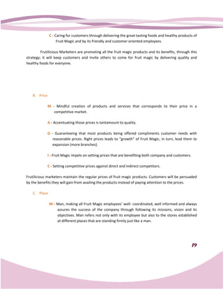 C - Caring for customers through delivering the great tasting foods and healthy products of
                     Fruit Magic and by its friendly and customer oriented employees.

         Frutilicious Marketers are promoting all the fruit magic products and its benefits, through this
                       arketers
strategy; it will keep customers and invite others to come for fruit magic by delivering qua  quality and
healthy foods for everyone.




    B. Price

               M - Mindful creation of products and services that corresponds to their price in a
                  competitive market.

               A - Accentuating those prices is tantamount to quality.

               G - Guaranteeing that most products being offered compliments customer needs with
                 reasonable prices. Right prices leads to “growth” of Fruit Magic, in turn, lead them to
                 expansion (more branches).

               I - Fruit Magic impels on setting prices that are benefiting both company and customers.

               C - Setting competitive prices against direct and indirect competitors.

Frutilicious marketers maintain the regular prices of fruit magic products. Customers will be persuaded
by the benefits they will gain from availing the products instead of paying attention to the prices.
              its

    C. Place

                M - Man, making all Fruit Magic employees’ well coordinated, well informed and always
                                                              well-
                    assures the success of the company through following its missions, vision and its
                    objectives. Man refers not only with its employee but also to the stores established
                    at different places that are standing firmly just like a man.




                                                                                                          19
 