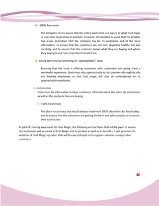 A – 100% Awareness

                   The company has to assure that the entire work force are aware of what fruit magic
                   is, everyone must know its product, its prices, the benefits or value that the product
                   has, every promotion that the company has for its customers and all the basic
                   information, to ensure that the customers are not only physically healthy but also
                   mentally, and to ensure that the customer knows what they are buying and where
                       ntally,
                   they buying it and most important to build trust.

              G - Giving convenience and being an “approachable” store.

                   Ensuring that the store is offering customers with convenient and giving them a
                   wonderful experience. Store must also approachable to its customers through its jolly
                   and friendly employees so that fruit magic will also be remembered for its
                   approachable employees.

             I – Informative
                 Store must be informative to keep customers informed about the store, its promotions
                                                     customers
                 as well as the products they are buying.

                C - 100% Cleanliness

                   The store has to keep and should always implement 100% cleanliness for food safety
                   and to ensure that the customers are getting the fresh and safety products to ensure
                                                                              safety
                   their satisfaction.

As part of creating awareness for Fruit Magic, the following are the flyers that will be given to ensure
that customers will be aware of Fruit M
 hat                                  Magic and its product as well as its benefits; it will promote the
variation of Fruit Magic’s product that will fit every lifestyle of its regular customers and possible
   iation
customers.




                                                                                                           20
 