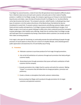 Fruit Magic has several branches, a total of more than 60 operational stores located to different places
here in Manila to best serve and reach each customer and easily cater on their needs of healthy
products. In addition to Fruit Magic Lounge, the company is gearing up as it forays to new food concepts
                                                   company
beyond juices and shakes. Upon the idea of Escalona himself, Fruit Magic Co. Inc. has diversified by
venturing into pizzas late last year. The company’s pizza bar, called Pizzaiolo, is already gaining a loy
                                                                                                      loyal
base of customers in its first outlet at the Atrium of the Manila Ocean Park behind the Quirino
Grandstand in Luneta Park. To exceed customer requirements and offering customers higher value of
foods and store quality and experience, Fruit Magic company started establishing its lounges, Fruit
Magic Lounge is sure to put up a great challenge to coffee store chains scattered around the metropolis.
Its great advantage is their healthy menu offerings. Aside from its nutritious food, Fruit Magic Lounge
sets itself apart from its competitors by having a show kitchen where customers can actually see how
      tself
their orders are being prepared.

Fruit magic is also open for franchising, to continually promote the total well being of people through
                                                                           well-being
provisions of sound options to those who are in search of a healthy lifestyle, and to develop general
public appreciation and awareness for a fit and hehealthy way of living.

    D. Promotion

              M - Motivate customers to purchase products for fruit magic through promotions.

               A - Aim at the full satisfaction of customers through each promotion that lately will gain
                  customer loyalty.

              G - Generating income through promotions that sooner will lead to satisfaction of both
                                            promotions
                 customer and the company.

              I - Innovate promotions into a higher level to surprise and excite the customer. Making
                   “impact” on consumers that will allow them to change perception, conviction and
                   preference.

              C - Create a climate or atmosphere that builds customer relationships.

                Communicating Fruit Magic and its products through promotions for its target
                 customers and potential customers.




                                                                                                        25
 