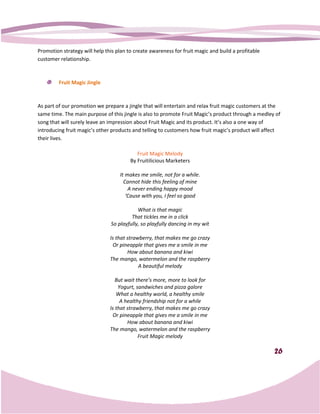 Promotion strategy will help this plan to create awareness for fruit magic and build a profitable
customer relationship.



         Fruit Magic Jingle



As part of our promotion we prepare a jingle that will entertain and relax fruit magic customers at the
same time. The main purpose of this jingle is also to promote Fruit Magic’s product through a medley of
song that will surely leave an impression about Fruit Magic and its product. It’s also a one way of
introducing fruit magic’s other products and telling to customers how fruit magic’s product will affect
                                                        customers
their lives.

                                           Fruit Magic Melody
                                        By Fruitilicious Marketers

                                    It makes me smile, not for a while.
                                      Cannot hide this feeling of mine
                                        A never ending happy mood
                                       ‘Cause with you, I feel so good

                                            What is that magic
                                         That tickles me in a click
                                So playfully, so playfully dancing in my wit

                               Is that strawberry, that makes me go crazy
                                Or pineapple that gives me a smile in me
                                       How about banana and kiwi
                               The mango, watermelon and the raspberry
                                            A beautiful melody

                                  But wait there’s more, more to look for
                                   Yogurt, sandwiches and pizza galore
                                  What a healthy world, a healthy smile
                                    A healthy friendship not for a while
                               Is that strawberry, that makes me go crazy
                                Or pineapple that gives me a smile in me
                                       How about banana and kiwi
                               The mango, w  watermelon and the raspberry
                                            Fruit Magic melody

                                                                                                    26
 