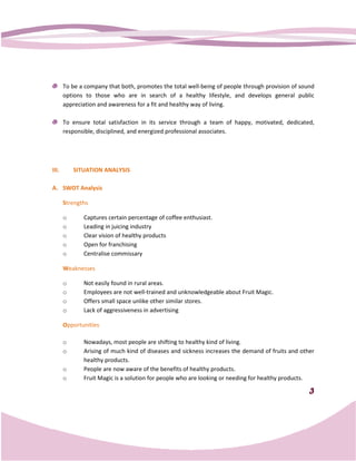 To be a company that both, promotes the total well being of people through provision of sound
                                                       well-being
       options to those who are in search of a healthy lifestyle, and develops general public
       appreciation and awareness for a fit and healthy way of living.

       To ensure total satisfaction in its service through a team of happy, motivated, dedicated,
       responsible, disciplined, and energized professional associates.




III.       SITUATION ANALYSIS

A. SWOT Analysis

       Strengths

       o      Captures certain percentage of coffee enthusiast.
       o      Leading in juicing industry
       o      Clear vision of healthy products
       o      Open for franchising
       o      Centralise commissary

       Weaknesses

       o      Not easily found in rural areas.
       o      Employees are not well trained and unknowledgeable about Fruit Magic.
                                  well-trained
       o      Offers small space unlike other similar stores.
       o      Lack of aggressiveness in advertising

       Opportunities

       o      Nowadays, most people are shifting to healthy kind of living.
       o      Arising of much kind of diseases and sickness increases the demand of fruits and other
              healthy products.
       o      People are now aware of the benefits of healthy products.
       o      Fruit Magic is a solution for people who are looking or needing for healthy products.

                                                                                                  3
 