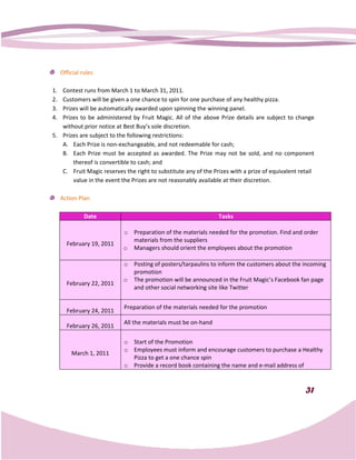 Official rules

1. Contest runs from March 1 to March 31, 2011.
2. Customers will be given a one chance to spin for one purchase of any healthy pizza.
3. Prizes will be automatically awarded upon spinning the winning panel.
4. Prizes to be administered by Fruit Magic. All of the above Prize details are subject to change
   without prior notice at Best Buy’s sole discretion.
5. Prizes are subject to the following restrictions:
                          he
   A. Each Prize is non-exchangeable, and not redeemable for cash;
                          exchangeable,
   B. Each Prize must be accepted as awarded. The Prize may not be sold, and no component
       thereof is convertible to cash; and
   C. Fruit Magic reserves the right to substitute any of the Prizes with a prize of equivalent retail
                                                     any
       value in the event the Prizes are not reasonably available at their discretion.

     Action Plan

               Date                                             Tasks

                           o Preparation of the materials needed for the promotion. Find and order
                             materials from the suppliers
       February 19, 2011
                           o Managers should orient the employees about the promotion
                               anagers

                           o Posting of posters/tarpaulins to inform the customers about the incoming
                             promotion
                           o The promotion will be announced in the Fruit Magic Facebook fan page
                                                                           Magic’s
       February 22, 2011
                             and other social networking site like Twitter


                           Preparation of the materials needed for the promotion
       February 24, 2011
                           All the materials must be on
                                                     on-hand
       February 26, 2011

                           o Start of the Promotion
                           o Employees must inform and encourage customers to purchase a Healthy
         March 1, 2011
                             Pizza to get a one chance spin
                           o Provide a record book containing the name and e-mail address of
                                                                             mail



                                                                                                  31
 