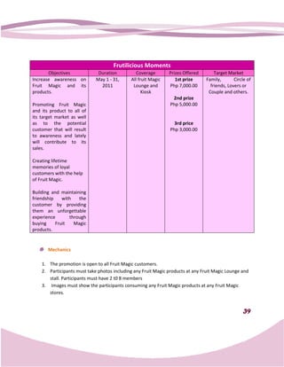 Frutilicious Moments
       Objectives             Duration          Coverage       Prizes Offered        Target Market
Increase awareness on        May 1 - 31,     All fruit Magic      1st prize      Family,       Circle of
Fruit Magic and its            2011           Lounge and       Php 7,000.00        friends, Lovers or
products.                                          Kiosk                          Couple and others.
                                                                 2nd prize
Promoting Fruit Magic                                           Php 5,000.00
and its product to all of
its target market as well
as to the potential                                               3rd price
customer that will result                                       Php 3,000.00
to awareness and lately
will contribute to its
sales.

Creating lifetime
memories of loyal
customers with the help
of Fruit Magic.

Building and maintaining
friendship    with   the
customer by providing
them an unforgettable
experience       through
buying     Fruit   Magic
products.


       Mechanics

    1. The promotion is open to all Fruit Magic customers.
    2. Participants must take photos including any Fruit Magic products at any Fruit Magic Lounge and
       stall. Participants must have 2 t0 8 members
    3. Images must show the participants consuming any Fruit Magic products at any Fruit Magic
       stores.


                                                                                                    39
 