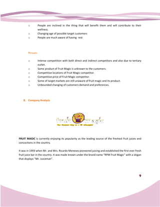 o         People are inclined in the thing that will benefit them and will contribute to their
                 wellness.
       o         Changing age of possible target customers
       o         People are much aware of having rest




       Threats

       o         Intense competition with both direct and indirect competitors and also due to tertiary
                 outlet.
       o         Some product of Fruit Magic is unknown to the customers.
       o         Competitive locations of Fruit Magic competitor.
       o         Competitive price of Fruit Magic competitor.
       o         Some of target markets are still unaware of fruit magic and its product.
       o         Unbounded changing of customers demand and preferences.
                                   ing




   B. Company Analysis




FRUIT MAGIC is currently enjoying its popularity as the leading source of the freshest fruit juices and
concoctions in the country.

It was in 1993 when Mr. and Mrs. Ricardo Meneses pioneered juicing and established the first ever fresh
fruit juice bar in the country. It was made known under the brand name “RPM Fruit Magic” with a slogan
that displays “Mr. Juiceman”.




                                                                                                     4
 
