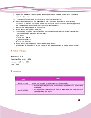 4. Photos will send their creative photos at chelsy@fruitmagic.com.ph. Photos must have a brief
                                                                              .
        story about the picture.
    5. Photos should contain your complete name, address and contact no.
    6. By uploading your photos, you acknowledge that Fruit Magic will have the right, without
        restriction, to use, edit, reproduce, publish and distribute photos submitted without payment of
        any compensation or consideration to any other person or entity.
    7. Contestants may only join the contest once.
    8. Admin will choose the best 10 photos.
    9. From the best 10 photos the management will choose the best 3 photos and each will receive a
        cash price and a gift certificate worth of 1000.
        Prize range
        1st prize Php 7,000.00
        2nd prize php.5, 000.00
        3rd prize Php.3, 000.00
    10. Admin will choose the winning photos based on the criteria.
    11. Winners will be contacted to receive their prize and the winners will be posted in the fan page.


    Criteria for Judging


No. of likes – 20 %
Creativity of the picture – 30%
Management Choice – 50%
Total = 100%


    Action Plan



                                                                    Tasks
                  Date

            April 17, 2011        Fruitilicious moment promotion will be communicated
                                  o Posting of posters/tarpaulins to inform the customers about the incoming
                                      promotion
                                  o The promotion will announce in the Fruit Magic Fan Page and other socail
            April 24, 2011
                                      networking site like Twitter




                                                                                                    40
 
