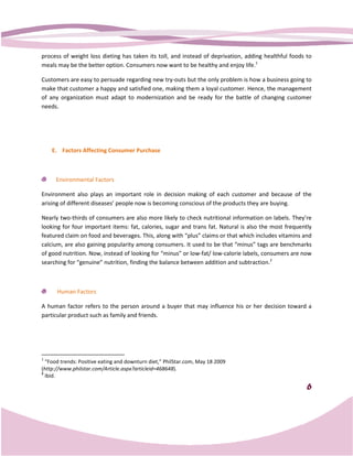 process of weight loss dieting has taken its toll, and instead of deprivation, adding healthful foods to
                         eting
meals may be the better option. Consumers now want to be healthy and enjoy life.1

Customers are easy to persuade regarding new try outs but the only problem is how a business g
                                              try-outs                                       going to
make that customer a happy and satisfied one, making them a loyal customer. Hence, the management
of any organization must adapt to modernization and be ready for the battle of changing customer
needs.




    E. Factors Affecting Consumer Purchase



     Environmental Factors

Environment also plays an important role in decision making of each customer and because of the
arising of different diseases’ people now is becoming conscious of the products they are buying.

Nearly two-thirds of consumers are also more likely to check nutritional information on labels. They’re
            thirds                         more
looking for four important items: fat, calories, sugar and trans fat. Natural is also the most frequently
featured claim on food and beverages. This, along with “plus” claims or that which includes vitamins and
calcium, are also gaining popularity among consumers. It used to be that “minus” tags are benchmarks
of good nutrition. Now, instead of looking for “minus” or low
                                                          low-fat/ low-calorie labels, consumers are now
                                                                       calorie
searching for “genuine” nutrition, finding the balance between addition and subtraction.2
                                n,



      Human Factors

A human factor refers to the person around a buyer that may influence his or her decision toward a
particular product such as family and friends.




1
  “Food trends: Positive eating and downturn diet PhilStar.com, May 18 2009
   Food                                      diet,”
(http://www.philstar.com/Article.aspx?articleid=468648
 http://www.philstar.com/Article.aspx?articleid=468648).
2
  Ibid.

                                                                                                       6
 