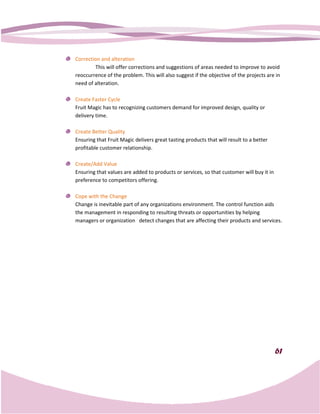 Correction and alteration
        This will offer corrections and suggestions of areas needed to improve to avoid
                ll
reoccurrence of the problem. This will also suggest if the objective of the projects are in
need of alteration.

Create Faster Cycle
Fruit Magic has to recognizing customers demand for improved design, quality or
                                                for
delivery time.

Create Better Quality
Ensuring that Fruit Magic delivers great tasting products that will result to a better
profitable customer relationship.

Create/Add Value
Ensuring that values are added to products or services, so that customer will buy it in
                                              services,
preference to competitors offering.

Cope with the Change
Change is inevitable part of any organizations environment. The control function aids
the management in responding to resulting threats or opportunities by helping
managers or organization detect changes that are affecting their products and services.




                                                                                          61
 