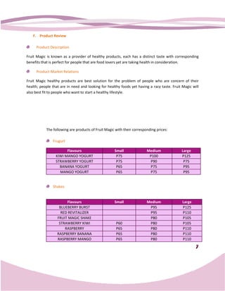 F. Product Review

     Product Description

Fruit Magic is known as a provider of healthy products, each has a distinct taste with corresponding
benefits that is perfect for people that are food lovers yet are taking health in consideration.

     Product-Market Relations

Fruit Magic healthy products are best solution for the problem of people who are concern of their
health; people that are in need and looking for healthy foods yet having a racy taste. Fruit Magic will
also best fit to people who want to start a healthy lifestyle.




           The following are products of Fruit Magic with their corresponding prices:
                   owing

               Frugurt

                       Flavours                     Small               Medium              Large
                 KIWI MANGO YOGURT                   P75                 P100               P125
                 STRAWBERRY YOGURT                   P75                 P90                 P75
                   BANANA YOGURT                     P65                 P75                 P95
                   MANGO YOGURT                      P65                 P75                 P95


               Shakes


                       Flavours                     Small               Medium               Large
                   BLUEBERRY BURST                                       P95                 P125
                    RED REVITALIZER                                      P95                 P110
                  FRUIT MAGIC SHAKE                                      P80                 P105
                   STRAWBERRY KIWI                   P60                 P80                 P105
                      RASPBERRY                      P65                 P80                 P110
                  RASPBERRY BANANA                   P65                 P80                 P110
                  RASPBERRY MANGO                    P65                 P80                 P110

                                                                                                     7
 