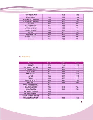 FRUIT PENTA MIX             P75     P100
     STRAWBERRY       P55      P70     P100
 STRAWBERRY BANANA    P55      P70     P100
 STRAWBERRY MANGO     P55      P70     P75
       MANGO          P45      P55     P75
    MANGO MELON       P45      P55     P75
   MANGO BANANA       P45      P55     P75
    GREEN MANGO       P45      P55     P75
        MELON         P45      P55     P75
     WATERMELON       P45      P55     P75
    CHOCO BANANA      P45      P55     P75
       BANANA         P45      P55     P75




Pure Nectar


        Flavours      Small   Medium   Large
        ORANGE         P75     P105    P135
  THE BODY CLEANSER    P65     P95     P110
    COLD DEFENDER      P65     P95     P110
       OLYMPIAN        P65     P95     P110
      ANTI CANCER      P65     P95     P110
         APPLE         P65     P95     P110
        CARROT         P65     P95     P110
    SMOOTH AS SILK     P60     P85     P105
       PINEAPPLE       P55     P65      P90
APPLE-LYCHEE BOTTLE
        LYCHEE         P55
   DALANDAN JUICE      P35     P40     P55
     BUKO PANDAN       P35     P40     P55
  SOY MAGIC (500ML)    P55
   FRUITEAS (500ML)    P55
GREEN-MANGO BOTTLE
        MANGO          P55
 TRIPLE COMBINATION    P65     P95     P110

                                               8
 