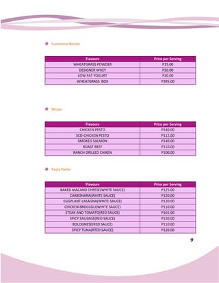 Functional Boosts


                    Flavours            Price per Serving
               WHEATGRASS POWDER             P35.00
                 DESIGNER WHEY               P50.00
                LOW FAT YOGURT               P20.00
                WHEATGRASS BOX               P395.00




Wraps


                     Flavours           Price per Serving
                  CHICKEN PESTO              P140.00
                SCD
                SCD-CHICKEN PESTO            P112.00
                 SMOKED SALMON               P140.00
                    ROAST BEEF               P110.00
               RANCH GRILLED CHIKEN          P100.00



Pasta Delite


                   Flavours             Price per Serving
     BAKED MACAND CHEESE(WHITE SAUCE)        P125.00
          CARBONARA(WHITE SAUCE)             P120.00
      EGGPLANT LASAGNA(WHITE SAUCE)          P120.00
       CHICKEN BROCCOLI(WHITE SAUCE)         P110.00
       STEAK AND TOMATO(RED SAUCE)           P165.00
          SPICY SAUSAGE(RED SAUCE)           P120.00
           BOLOGNESE(RED SAUCE)              P110.00
           SPICY TUNA(RTED SAUCE)            P120.00

                                                            9
 