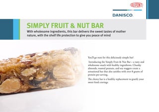 SIMPLY FRUIT & NUT BAR
With wholesome ingredients, this bar delivers the sweet tastes of mother
nature, with the shelf life protection to give you peace of mind
You’ll go nuts for this deliciously simple bar!
Introducing the Simply Fruit & Nut Bar – a tasty and
wholesome snack with healthy ingredients. Chunky
almonds, roasted peanuts, and soy nuggets create a
sensational bar that also satisfies with over 8 grams of
protein per serving.
The chewy bar is a healthy replacement to gratify your
sweet food cravings.
 