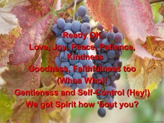 Ready OK
   Love, Joy, Peace, Patience,
            Kindness
   Goodness, Faithfulness too
          (Whoa Who)!
Gentleness and Self-Control (Hey!)
  We got Spirit how ‘bout you?
 