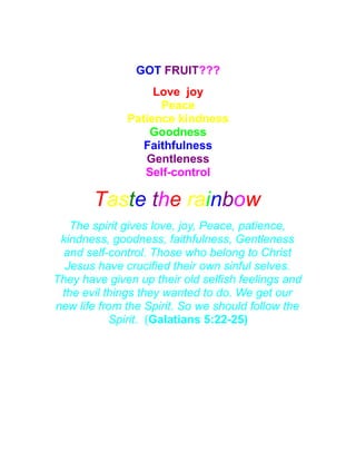 Fruit of the Spirit
GOT FRUIT???
Love joy
Peace
Patience kindness
Goodness
Faithfulness
Gentleness
Self-control
Taste the rainbow
The spirit gives love, joy, Peace, patience,
kindness, goodness, faithfulness, Gentleness
and self-control. Those who belong to Christ
Jesus have crucified their own sinful selves.
They have given up their old selfish feelings and
the evil things they wanted to do. We get our
new life from the Spirit. So we should follow the
Spirit. (Galatians 5:22-25)
 
