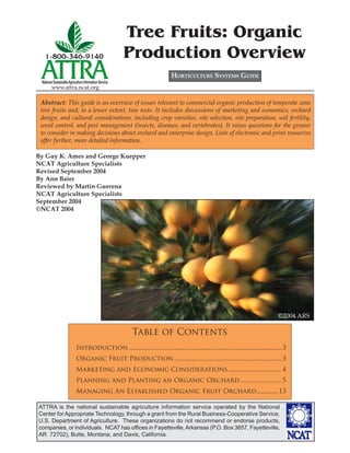 Tree Fruits: Organic
                                                        Production Overview
                                                                              HORTICULTURE SYSTEMS GUIDE
 National Sustainable Agriculture Information Service
        www.attra.ncat.org

 Abstract: This guide is an overview of issues relevant to commercial organic production of temperate zone
 tree fruits and, to a lesser extent, tree nuts. It includes discussions of marketing and economics, orchard
 design, and cultural considerations, including crop varieties, site selection, site preparation, soil fertility,
 weed control, and pest management (insects, diseases, and vertebrates). It raises questions for the grower
 to consider in making decisions about orchard and enterprise design. Lists of electronic and print resources
 offer further, more detailed information.

By Guy K. Ames and George Kuepper
NCAT Agriculture Specialists
Revised September 2004
By Ann Baier
Reviewed by Martin Guerena
NCAT Agriculture Specialists
September 2004
©NCAT 2004




                                                                                                                                       ©2004 ARS

                                                         Table of Contents
                            Introduction ................................................................................................. 3
                            Organic Fruit Production .................................................................... 3
                            Marketing and Economic Considerations .................................. 4
                            Planning and Planting an Organic Orchard .......................... 5
                            Managing An Established Organic Fruit Orchard..............13

ATTRA is the national sustainable agriculture information service operated by the National
Center for Appropriate Technology, through a grant from the Rural Business-Cooperative Service,
U.S. Department of Agriculture. These organizations do not recommend or endorse products,
companies, or individuals. NCAT has ofﬁces in Fayetteville, Arkansas (P.O. Box 3657, Fayetteville,
AR 72702), Butte, Montana, and Davis, California.
 