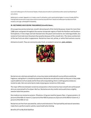 3
Benefitsof FruitByAllahDadKhan
sourceof anthocyanins for functional foods or food colorants which could enhancethe overall profitability of
sericulture.
Anthocyanin content depends on climate, area of cultivation,and is particularly higher in sunny climates.[8] This
findingholds promisefor tropicalsericulturecountries to profitfrom industrial anthocyanin production from
mulberry through anthocyaninrecovery.
39. NECTARINES HAVE DEVINE FRAGARENCE( ScientificName ;
(Prunuspersicavarietynectarina),smooth-skinned peach of the family Rosaceae, known for more than
2,000 years and grown throughout the warmer temperate regions of both the Northern and Southern
hemispheres.In tree shape and leaf characteristics the peach and nectarine are indistinguishable, but
nectarine fruitslookmore like plumsthanpeachesbecause of the smooth skin. The stones and kernels
of the two fruits are alike in appearance. Nectarines have red, yellow, or white flesh and are a source
ofvitaminsA andC.They are commonlyeatenfresh,orcookedinconserves,jams,andpies.
Nectarinesare a delicacyamongfruits;aluxurioustaste combinedwithajuicysoftnessanddivine
fragrance;eatingthemisa heavenlyexperience.Nectarinesare deliciouseatenastheyare or theymake
superbadditionstofruitsaladsandforthose whoenjoybaking,there isnothingquite astastyasa
nectarine cake.Here are some tipsto make enjoyingyournectarine alittle easier.
The major difference betweennectarinesandpeachesisthatnectarineshave smoothskinswhile peach
skinsare coveredwitha fine down-like fuzz.Nectarinesare alsosmallerandusuallyhave aslightly
sweetertaste thanpeaches.
One mediumsize nectarinecontains:70calories.0.5 grams total fat,2 grams fiber,1.5 gramsprotein,15
percentof the RDA of vitaminC,8 percentof the RDA of potassium,4percentof the RDA of vitaminA,2
percentof the RDA of iron
Nectarinesare free fromsaturatedfat,sodiumandcholesterol.Theirportabilityandnatural sweetness
make thema perfectsnackto satisfya sweettoothwhendieting
 