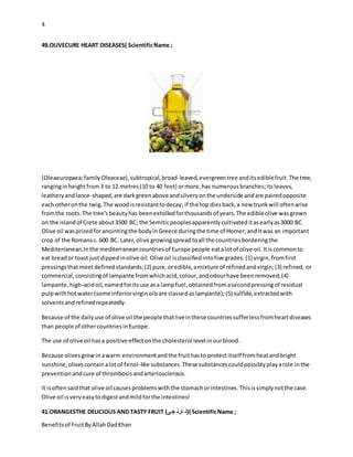 4
Benefitsof FruitByAllahDadKhan
49.OLIVECURE HEART DISEASES( ScientificName ;
(Oleaeuropaea;familyOleaceae),subtropical,broad-leaved,evergreentree anditsediblefruit.The tree,
ranginginheightfrom3 to 12 metres(10 to 40 feet) ormore,has numerousbranches;itsleaves,
leatheryandlance-shaped,are darkgreenabove andsilveryonthe underside andare pairedopposite
each otheronthe twig.The woodisresistanttodecay; if the top diesback,a new trunkwill oftenarise
fromthe roots.The tree'sbeautyhas beenextolledforthousandsof years.The edibleolive wasgrown
on the islandof Crete about3500 BC; the Semiticpeoplesapparentlycultivateditasearlyas3000 BC.
Olive oil wasprizedforanointingthe bodyinGreece duringthe time of Homer;anditwas an important
crop of the Romansc. 600 BC. Later,olive growingspreadtoall the countriesborderingthe
Mediterranean.Inthe mediterraneancountriesof Europe people eatalotof olive oil.Itiscommonto
eat breador toast justdippedinolive oil. Olive oil isclassifiedintofive grades:(1) virgin,fromfirst
pressingsthatmeetdefinedstandards;(2) pure,oredible,amixture of refinedandvirgin;(3) refined, or
commercial,consistingof lampante fromwhichacid,colour,andodourhave beenremoved;(4)
lampante,high-acidoil,namedforitsuse asa lampfuel,obtainedfromasecondpressingof residual
pulpwithhotwater(some inferiorvirginoilsare classedaslampante);(5) sulfide,extractedwith
solventsandrefinedrepeatedly.
Because of the dailyuse of olive oil the people thatliveinthese countriessufferlessfromheartdiseases
than people of othercountriesinEurope.
The use of olive oil hasa positive effectonthe cholesterol level inourblood.
Because olivesgrowinawarm environmentandthe fruithasto protectitself fromheatandbright
sunshine,olivescontainalotof fenol-like substances.These substancescouldpossiblyplayarole inthe
preventionandcure of thrombosisandarteriosclerosis.
It isoftensaidthat olive oil causesproblemswiththe stomachorintestines.Thisissimplynotthe case.
Olive oil isveryeasytodigestandmildforthe intestines!
41.ORANGESTHE DELICIOUS AND TASTY FRUIT (‫ی‬‫ج‬ ‫ارن‬ ‫()ن‬ ScientificName ;
 