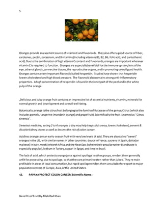 5
Benefitsof FruitByAllahDadKhan
Orangesprovide anexcellentsource of vitaminCandflavonoids. Theyalsoofferagoodsource of fiber,
carotenes,pectin,potassium,andBvitamins(includingvitaminsB1,B2, B6, folicacid,and pantothenic
acid).Due tothe combinationof highvitaminCcontentandflavonoids,orangesare importantwherever
vitaminCis requiredtofunction. Orangesare especiallybeneficial forthe immunesystem,lensofthe
eye,adrenal glands ,connective tissues,the reproductive organs,andinpromotingoverall goodhealth.
Orangescontaina veryimportantflavonoidcalledhesperidin. Studieshave shownthathesperidin
lowerscholesterol andhighbloodpressure. The flavonoidalsocontainsstronganti-inflammatory
properties. A highconcentrationof hesperidinisfoundinthe innerpartof the peel andinthe white
pulpof the orange.
,Deliciousandjuicyorange fruitcontainsanimpressivelistof essentialnutrients,vitamins,mineralsfor
normal growth and developmentandoverall well-being.
Botanically;orange isthe citrusfruitbelongingtothe familyof Rutaceae of the genus;Citrus(whichalso
includespomelo,tangerine (mandarinorange)andgrapefruit).Scientificallythe fruitisnamedas "Citrus
sinensis".
Sweetestmedicine, eating 2 to 4 orangesa day may help keep colds away,lowercholesterol,prevent&
dissolvekidney stonesaswell as lessensthe risk of colon cancer.
Acidlessorangesare anearly-seasonfruitwithverylow levelsof acid.Theyare alsocalled"sweet"
orangesinthe US, withsimilarnamesinothercountries:douce inFrance,sucrenainSpain,dolce(or
maltese) inItaly,meskiinNorthAfricaandthe NearEast (where theirpeculiarratherblandtaste is
especiallypopular),lokkuminTurkey,succari inEgypt,andlimain Brazil.
The lack of acid,whichprotectsorange juice againstspoilage inothergroups,rendersthemgenerally
unfitforprocessing,due tospoilage,sothattheyare primarilyeatenratherthanjuiced.Theyremain
profitable inareasof local consumption,butrapidspoilagerendersthemunsuitableforexporttomajor
populationcentersof Europe,Asia,orthe UnitedStates
42. PAPAYAPROTECT COLON CANCER( ScientificName ;
 