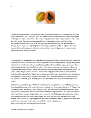 6
Benefitsof FruitByAllahDadKhan
Papayasprovide anexcellent source of carotenes,flavonoids, andvitaminC. Theyare alsoa verygood
source of vitaminsA andE, folicacid,fiber,and potassium.The fruitandotherpartsof the papayatree
containpapain. Papainisan enzyme thathelpstodigestproteins. Itismore concentratedinthe fruit
whenitis unripe. Papayashave been valuedfortheirhighpapain contentandalsofortheir
protective benefitsagainstcancer,heartdisease,andotherdiseasesassociatedwithfree-radical
damage.Papain isusedas a digestingenzymeindietarysupplementsandasan ingredientinmany
meattenderizers. Itisalso usedtotreat several conditionssuchasindigestion,hay fever,chronic
diarrhea,allergies,andsportsinjuries.
Exoticpapaya fruitor pawpawisjam-packedwithnumeroushealthbenefitingnutrients.The fruitisone
of the favorite of fruitloversforitsnutritional,digestive andmedicinal properties.Papayatree isgrown
extensivelyall overthe tropical regionsandcultivatedforitsfruitsandlatex papain,anenzyme thatis
usedinfoodindustry. The unripe fruitcontainsamilkyjuice inwhichispresentaprotein-digesting
enzyme knownaspapain,whichgreatlyresemblesthe animal enzyme pepsininitsdigestive action.This
juice isusedinthe preparationof variousremediesforindigestionandinthe manufacture of meat
tenderizers.The papayafruitisslightlysweet,withanagreeable muskytang,whichismore pronounced
insome varietiesandinsome climatesthaninothers.Itisa popularbreakfastfruitinmanycountries
and isalsousedin salads,pies,sherbets,juices,andconfections.The unripe fruitcanbe cookedlike
squash.
Botanically,the plantbelongstothe familyof Caricaceae of genus;Caricaand scientificallynamedas
Caricapapaya.Papayasprovideanexcellentsource of carotenes,flavonoids,andvitaminC. Theyare also
a verygood source of vitaminsA and E, folicacid,fiber,andpotassium.Thefruitandotherpartsof the
papayatree containpapain. Papainisan enzyme thathelpstodigestproteins. Itismore concentrated
inthe fruitwhenitisunripe. Papayashave beenvaluedfortheirhighpapaincontentandalsofortheir
protective benefitsagainst cancer,heartdisease,andotherdiseasesassociatedwithfree-radical
damage.Papain isusedas a digestingenzymeindietarysupplementsandasan ingredientinmany meat
tenderizers. Itisalsousedto treat several conditionssuchasindigestion,hay
fever,chronicdiarrhea,allergies,andsportsinjuries.
 