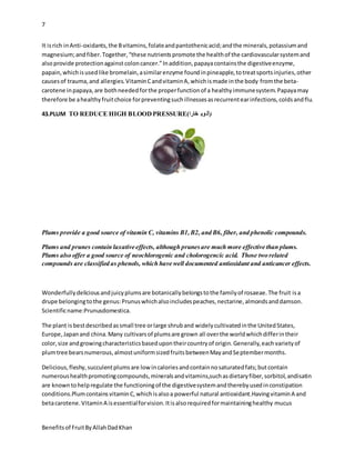 7
Benefitsof FruitByAllahDadKhan
It isrich inAnti-oxidants,the Bvitamins,folateandpantothenicacid;andthe minerals,potassiumand
magnesium;andfiber.Together,“these nutrientspromote the healthof the cardiovascularsystemand
alsoprovide protectionagainst coloncancer.”Inaddition,papayacontainsthe digestiveenzyme,
papain,whichisusedlike bromelain,asimilarenzyme foundinpineapple,totreatsportsinjuries,other
causesof trauma,and allergies.VitaminCandvitaminA,whichismade inthe body fromthe beta-
carotene inpapaya,are bothneededforthe properfunctionof a healthyimmunesystem.Papayamay
therefore be ahealthyfruitchoice forpreventingsuchillnessesasrecurrentearinfections,coldsandflu.
43.PLUM TO REDUCE HIGH BLOODPRESSURE(‫خارا‬ ‫وب‬‫)آل‬
Plums provide a good source of vitamin C, vitamins B1,B2, and B6, fiber, and phenolic compounds.
Plums and prunes contain laxative effects, although prunesare much more effective than plums.
Plums also offer a good source of neochlorogenic and cholorogencic acid. Those two related
compounds are classified as phenols, which have well documented antioxidant and anticancer effects.
Wonderfullydeliciousandjuicyplumsare botanicallybelongstothe familyof rosaeae.The fruit isa
drupe belongingtothe genus:Prunuswhichalsoincludespeaches,nectarine,almondsanddamson.
Scientificname:Prunusdomestica.
The plant isbestdescribedassmall tree orlarge shruband widelycultivatedinthe UnitedStates,
Europe,Japanand china.Many cultivarsof plumsare grown all overthe worldwhichdifferintheir
color,size andgrowingcharacteristicsbasedupontheircountryof origin.Generally,eachvarietyof
plumtree bearsnumerous,almostuniformsizedfruitsbetweenMayandSeptembermonths.
Delicious,fleshy,succulentplumsare low incaloriesandcontainnosaturatedfats;butcontain
numeroushealthpromotingcompounds,mineralsandvitamins,suchasdietaryfiber,sorbitol,andisatin
are knowntohelpregulate the functioningof the digestivesystemandtherebyusedinconstipation
conditions.PlumcontainsvitaminC,whichisalsoa powerful natural antioxidant.HavingvitaminA and
betacarotene.VitaminA isessentialforvision.Itisalsorequiredformaintaininghealthy mucus
 