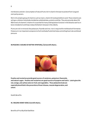 8
Benefitsof FruitByAllahDadKhan
membranesandskin.Consumptionof natural fruitsrichinvitaminA knowntoprotectfrom lungand
oral cavitycancers.
Rich inB-complex groupof vitaminssuchasniacin,vitaminB-6andpantothenicacid.These vitaminsare
actingas cofactorshelp bodymetabolize carbohydrates,proteinsandfats.Theyalsoprovide about5%
RDA levelsof vitaminK.VitaminKisessential formanyclottingfactorsfunctioninthe bloodaswell asin
bone metabolismandhelpsreduce Alzheimer'sdiseaseinthe elderly.
Plumsare rich inmineralslike potassium, fluoride andiron.Ironisrequiredforredbloodcell formation.
Potassiuminanimportantcomponentof cell andbodyfluidsthathelpscontrollingheartrate andblood
pressure
44.PEACHES A SOURCE OF BETTER NTRITION(‫()آڑو‬ ScientificName ;
Peachesand nectarinesprovide good sources of carotenes,potassium,flavonoids,
and natural sugars. Peachesand nectarinesare good sourcesof lycopene and lutein. Luteingivesthe
red, orange,and yellowcolorsto fruits and vegetables. These phytochemicalsare
especiallybeneficial inthe preventionofheart disease,maculardegeneration,and
cancer.
HealthBenefits
45. MELONS HONEY DEW( ScientificName ;
 