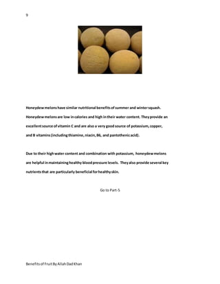 9
Benefitsof FruitByAllahDadKhan
Honeydewmelonshave similar nutritional benefitsofsummer and wintersquash.
Honeydewmelonsare low incalories and high intheir water content. Theyprovide an
excellentsource ofvitamin C and are also a very goodsource of potassium,copper,
and B vitamins(includingthiamine,niacin,B6, and pantothenicacid).
Due to their highwater content and combination with potassium, honeydewmelons
are helpful inmaintaininghealthy bloodpressure levels. Theyalso provide several key
nutrientsthat are particularly beneficial forhealthyskin.
Go to Part-5
 