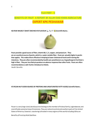 1
Benefitsof fruitsbyAllahDadKhan
Fruit PART - 5
BENEFITS OF FRUIT A REPORT BY ALLAH DAD KHAN AGRICULTURE
EXPERT KPK PESHAWAR
46.PEAR MILDELY SWEET AND RICH IN FLAVOUR (‫ی‬ ‫پات‬ ‫ش‬ ‫ا‬ ‫)ن‬ ( ScientificName ;
Pears provide a good source of fiber,vitaminB2, C, E, copper, and potassium. They
are an excellentsource ofpectin,whichis a water soluble fiber. Pearsare actually higherin pectin
than apples. This makesthem effective inhelping tolower cholesterol levelsandintoning the
intestines. Theyare oftenrecommended by healthcare practitioners as a hypoallergenicfruitthat is
high infiber. Theyare lesslikelytoproduce an adverse response than other fruits. Pears are often
recommendedas a safe fruitto introduce to infants.
Health Benefits
47.PECAN NUT GOOD SOURCE OF PROTEINS AND UNSATURATED FATTY ACIDS( ScientificName ;
Pecanis a verylarge sized,deciduoustree belongstothe memberof hickoryfamily,Juglandaceae;and
scientificallynamedasCaryaillinoinensis.Theyare native tocentral andsouthernpartsof the United
Statesof America,however,nowbeingcultivatedinmanyregionsof the worldincludingUSA asan
 